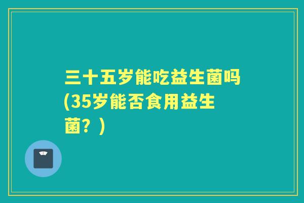 三十五岁能吃益生菌吗(35岁能否食用益生菌?) 三十五岁能吃益生菌吗(35岁能否食用益生菌?)