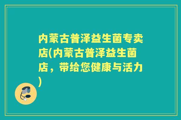 内蒙古普泽益生菌专卖店(内蒙古普泽益生菌店,带给您健康与活力) 内蒙古普泽益生菌专卖店(内蒙古普泽益生菌店,带给您健康与活力)