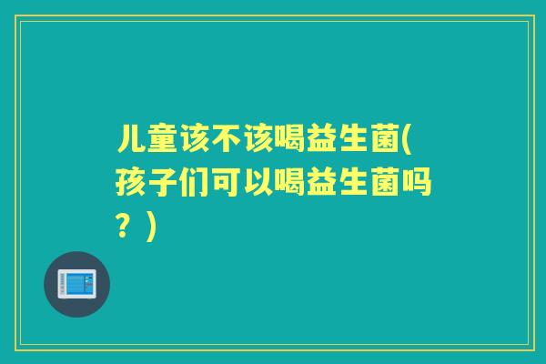 儿童该不该喝益生菌(孩子们可以喝益生菌吗?) 儿童该不该喝益生菌(孩子们可以喝益生菌吗?)