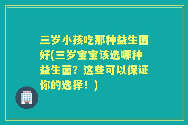 三岁小孩吃那种益生菌好(三岁宝宝该选哪种益生菌？这些可以保证你的选择！)