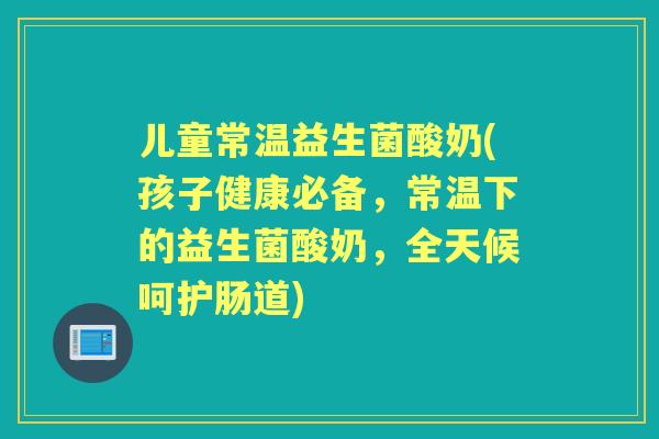 儿童常温益生菌酸奶(孩子健康必备,常温下的益生菌酸奶,全天候呵护肠道) 儿童常温益生菌酸奶(孩子健康必备,常温下的益生菌酸奶,全天候呵护肠道)