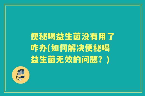 喝益生菌没有用了咋办(如何解决喝益生菌无效的问题？)