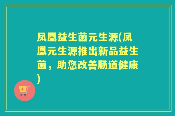 凤凰益生菌元生源(凤凰元生源推出新品益生菌,助您改善肠道健康) 凤凰益生菌元生源(凤凰元生源推出新品益生菌,助您改善肠道健康)