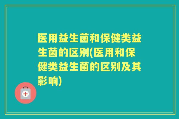 医用益生菌和保健类益生菌的区别(医用和保健类益生菌的区别及其影响) 医用益生菌和保健类益生菌的区别(医用和保健类益生菌的区别及其影响)