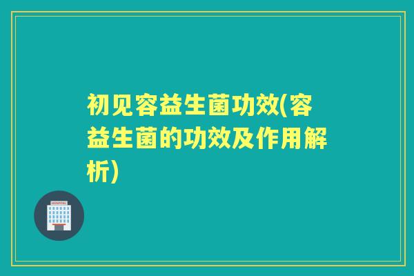 初见容益生菌功效(容益生菌的功效及作用解析) 初见容益生菌功效(容益生菌的功效及作用解析)