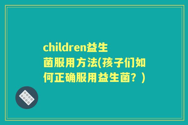 children益生菌服用方法(孩子们如何正确服用益生菌？)