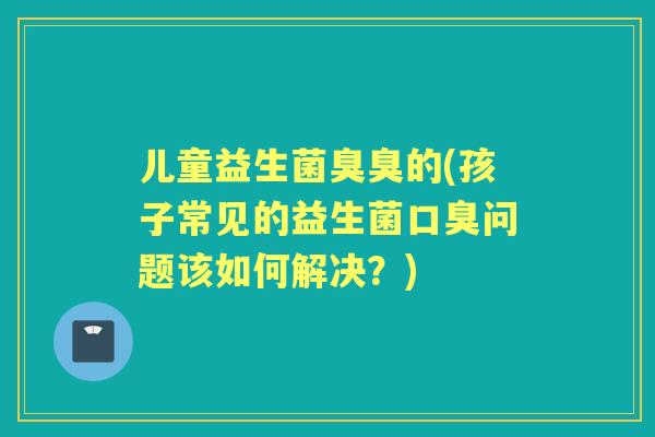 儿童益生菌臭臭的(孩子常见的益生菌问题该如何解决？)