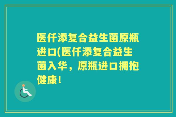 医仟添复合益生菌原瓶进口(医仟添复合益生菌入华,原瓶进口拥抱健康! 医仟添复合益生菌原瓶进口(医仟添复合益生菌入华,原瓶进口拥抱健康!