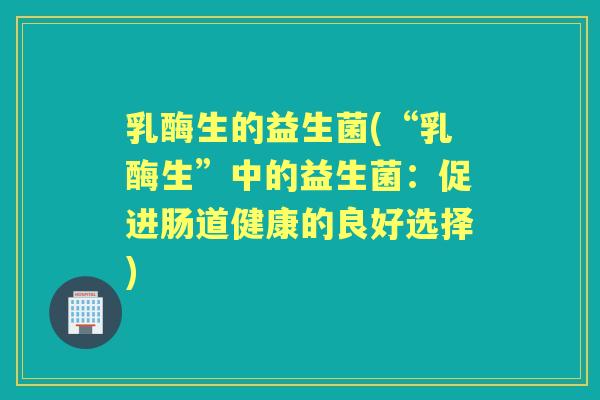 乳酶生的益生菌(“乳酶生”中的益生菌:促进肠道健康的良好选择) 乳酶生的益生菌(“乳酶生”中的益生菌:促进肠道健康的良好选择)