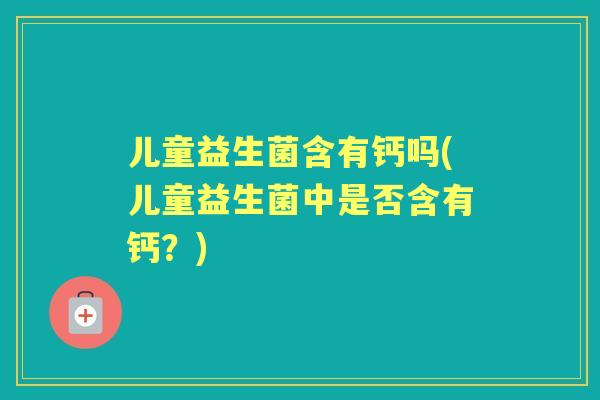 儿童益生菌含有钙吗(儿童益生菌中是否含有钙?) 儿童益生菌含有钙吗(儿童益生菌中是否含有钙?)