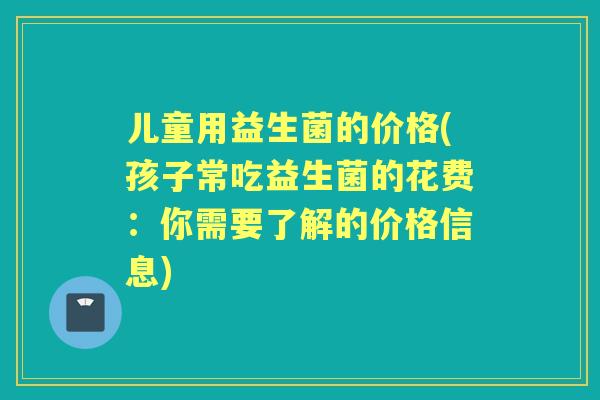 儿童用益生菌的价格(孩子常吃益生菌的花费:你需要了解的价格信息) 儿童用益生菌的价格(孩子常吃益生菌的花费:你需要了解的价格信息)