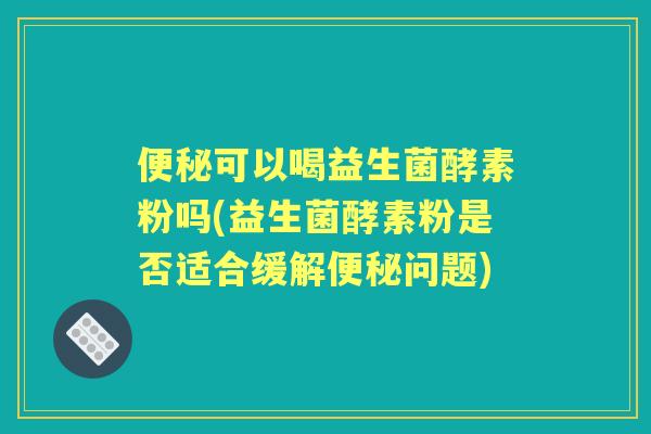 可以喝益生菌酵素粉吗(益生菌酵素粉是否适合缓解问题)