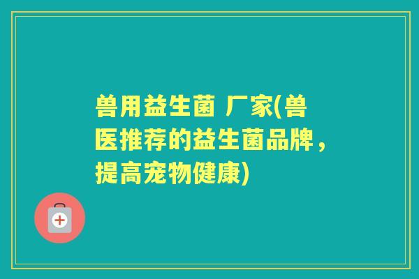 兽用益生菌 厂家(兽医推荐的益生菌品牌,提高宠物健康) 兽用益生菌 厂家(兽医推荐的益生菌品牌,提高宠物健康)