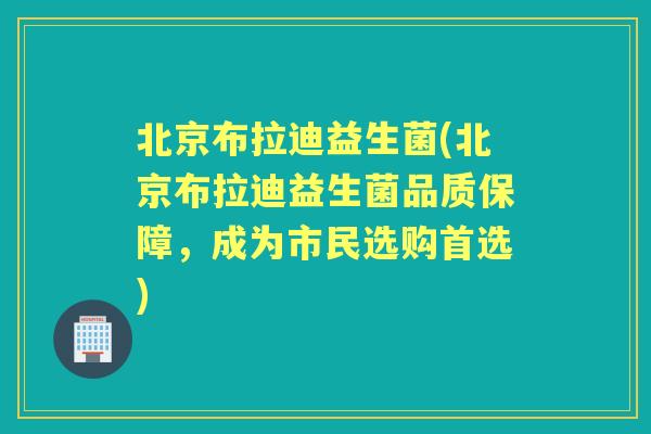 北京布拉迪益生菌(北京布拉迪益生菌品质保障，成为市民选购首选)