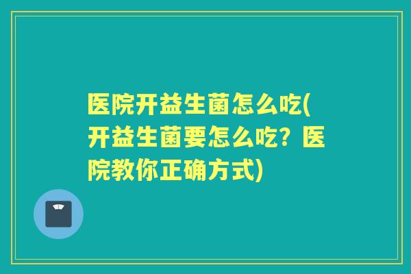 医院开益生菌怎么吃(开益生菌要怎么吃？医院教你正确方式)