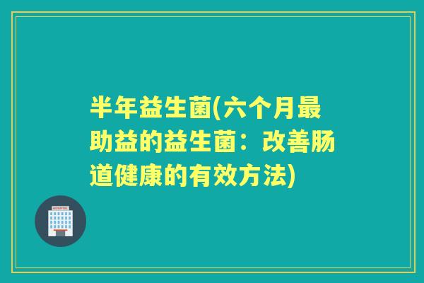 半年益生菌(六个月助益的益生菌:改善肠道健康的有效方法) 半年益生菌(六个月助益的益生菌:改善肠道健康的有效方法)