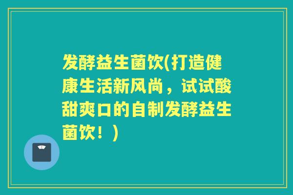 发酵益生菌饮(打造健康生活新风尚，试试酸甜爽口的自制发酵益生菌饮！)