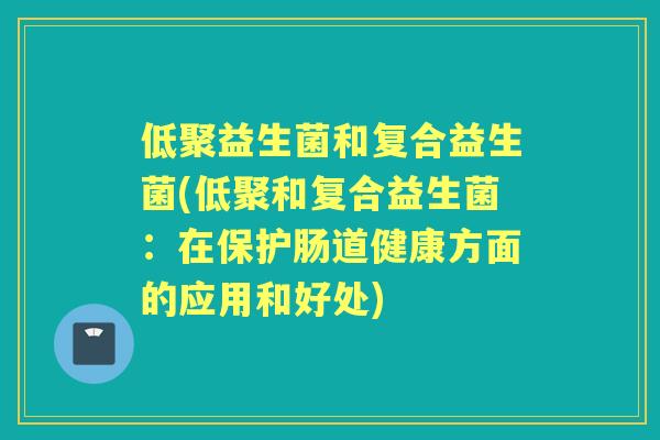 低聚益生菌和复合益生菌(低聚和复合益生菌:在保护肠道健康方面的应用和好处) 低聚益生菌和复合益生菌(低聚和复合益生菌:在保护肠道健康方面的应用和好处)