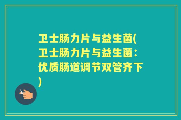 卫士肠力片与益生菌(卫士肠力片与益生菌：优质肠道调节双管齐下)