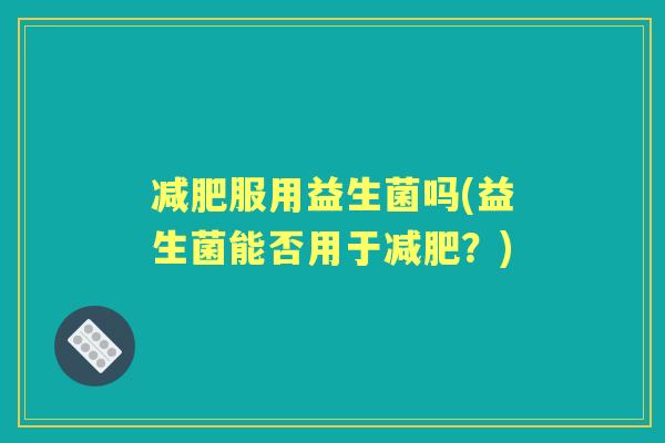 服用益生菌吗(益生菌能否用于?) 服用益生菌吗(益生菌能否用于?)