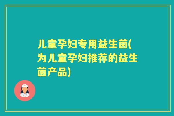 儿童孕妇专用益生菌(为儿童孕妇推荐的益生菌产品)
