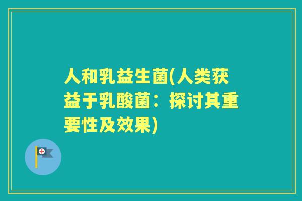 人和乳益生菌(人类获益于乳酸菌:探讨其重要性及效果) 人和乳益生菌(人类获益于乳酸菌:探讨其重要性及效果)