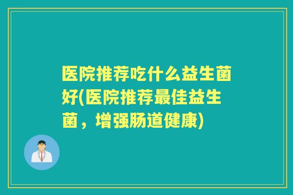 医院推荐吃什么益生菌好(医院推荐佳益生菌,增强肠道健康) 医院推荐吃什么益生菌好(医院推荐佳益生菌,增强肠道健康)