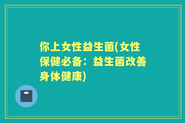 你上女性益生菌(女性保健必备:益生菌改善身体健康) 你上女性益生菌(女性保健必备:益生菌改善身体健康)