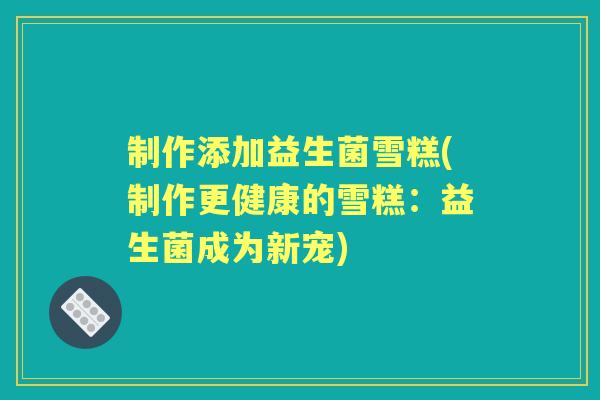 制作添加益生菌雪糕(制作更健康的雪糕:益生菌成为新宠) 制作添加益生菌雪糕(制作更健康的雪糕:益生菌成为新宠)