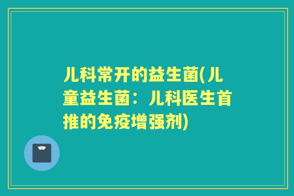 儿科常开的益生菌(儿童益生菌:儿科医生首推的增强剂) 儿科常开的益生菌(儿童益生菌:儿科医生首推的增强剂)