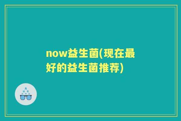now益生菌(现在好的益生菌推荐) now益生菌(现在好的益生菌推荐)