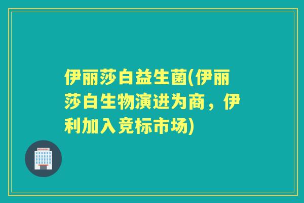 伊丽莎白益生菌(伊丽莎白生物演进为商，伊利加入竞标市场)