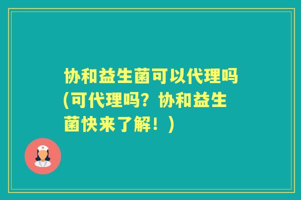 协和益生菌可以代理吗(可代理吗?协和益生菌快来了解!) 协和益生菌可以代理吗(可代理吗?协和益生菌快来了解!)