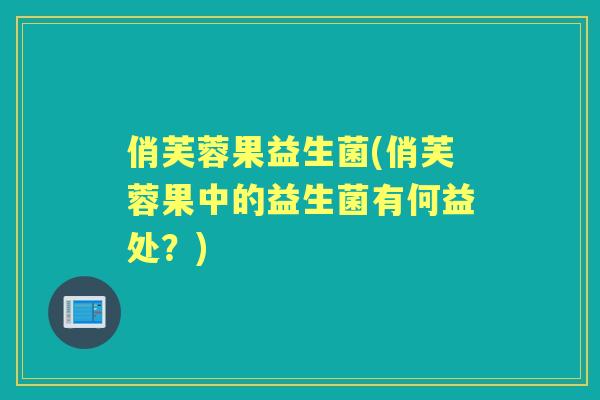 俏芙蓉果益生菌(俏芙蓉果中的益生菌有何益处？)