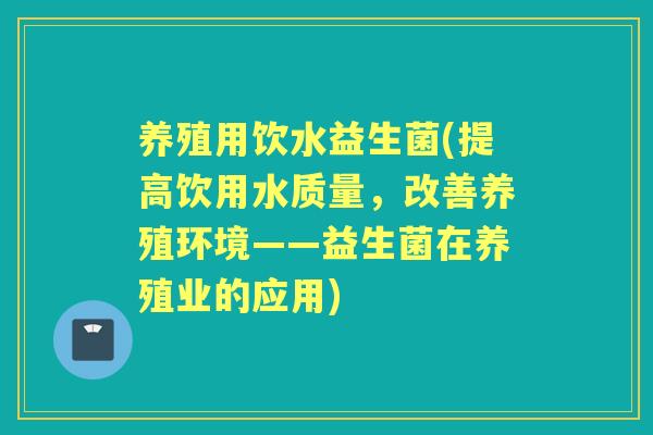 养殖用饮水益生菌(提高饮用水质量，改善养殖环境——益生菌在养殖业的应用)