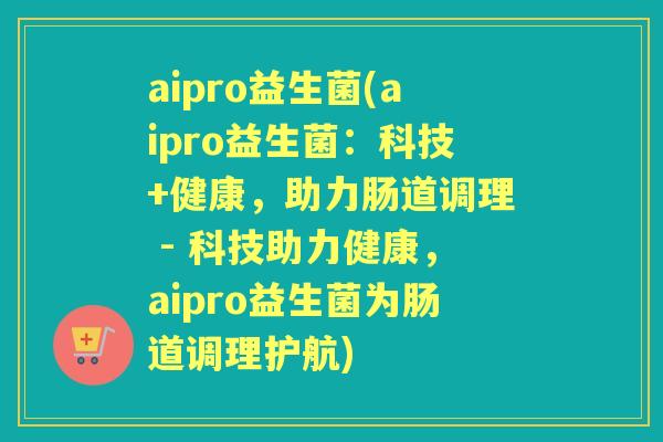 aipro益生菌(aipro益生菌:科技+健康,助力肠道调理 - 科技助力健康,aipro益生菌为肠道调理护航) aipro益生菌(aipro益生菌:科技+健康,助力肠道调理 - 科技助力健康,aipro益生菌为肠道调理护航)