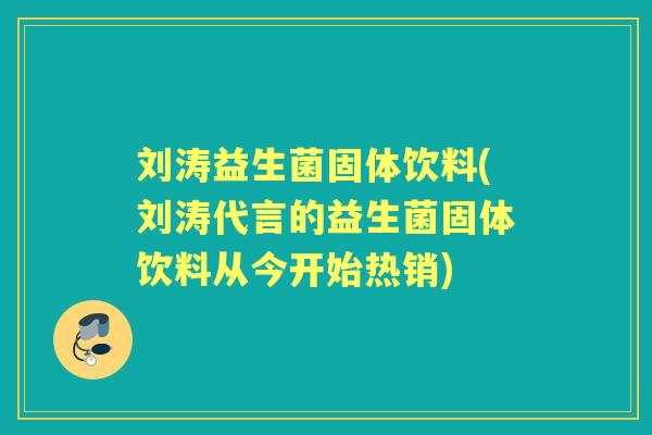 刘涛益生菌固体饮料(刘涛代言的益生菌固体饮料从今开始热销)