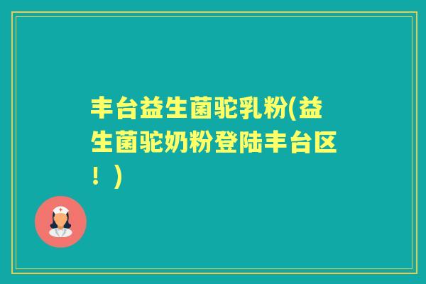 丰台益生菌驼乳粉(益生菌驼奶粉登陆丰台区！)