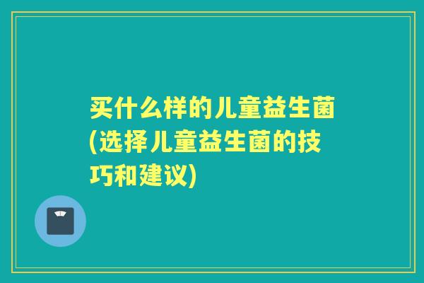 买什么样的儿童益生菌(选择儿童益生菌的技巧和建议) 买什么样的儿童益生菌(选择儿童益生菌的技巧和建议)