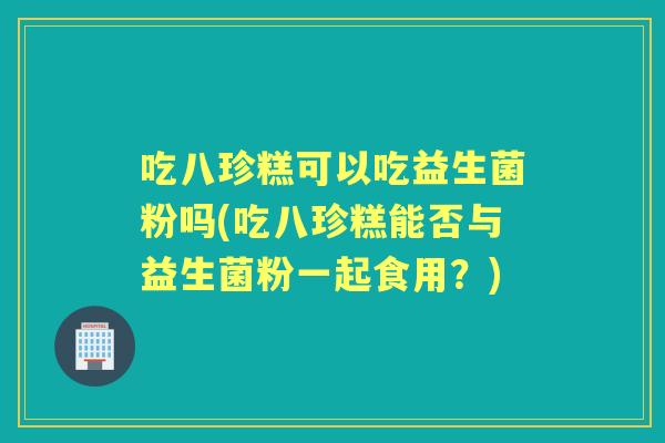 吃八珍糕可以吃益生菌粉吗(吃八珍糕能否与益生菌粉一起食用？)