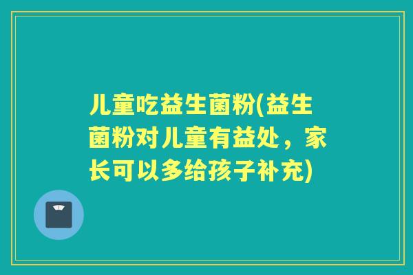 儿童吃益生菌粉(益生菌粉对儿童有益处，家长可以多给孩子补充)