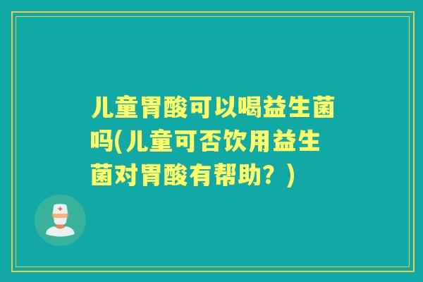 儿童胃酸可以喝益生菌吗(儿童可否饮用益生菌对胃酸有帮助?) 儿童胃酸可以喝益生菌吗(儿童可否饮用益生菌对胃酸有帮助?)