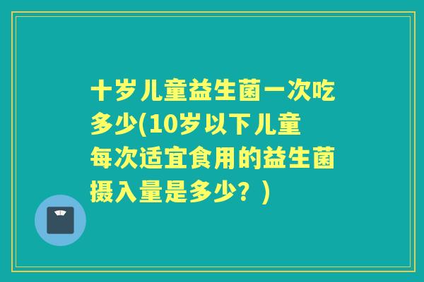 十岁儿童益生菌一次吃多少(10岁以下儿童每次适宜食用的益生菌摄入量是多少?) 十岁儿童益生菌一次吃多少(10岁以下儿童每次适宜食用的益生菌摄入量是多少?)
