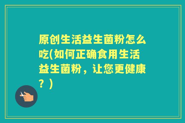 原创生活益生菌粉怎么吃(如何正确食用生活益生菌粉，让您更健康？)