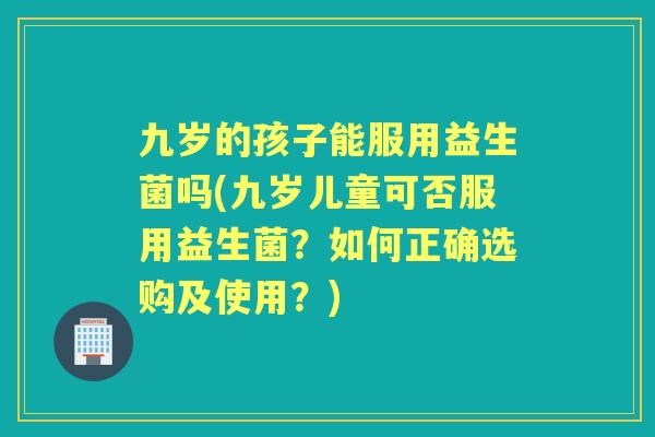九岁的孩子能服用益生菌吗(九岁儿童可否服用益生菌？如何正确选购及使用？)