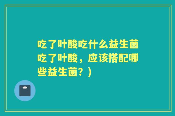 吃了叶酸吃什么益生菌吃了叶酸,应该搭配哪些益生菌?) 吃了叶酸吃什么益生菌吃了叶酸,应该搭配哪些益生菌?)