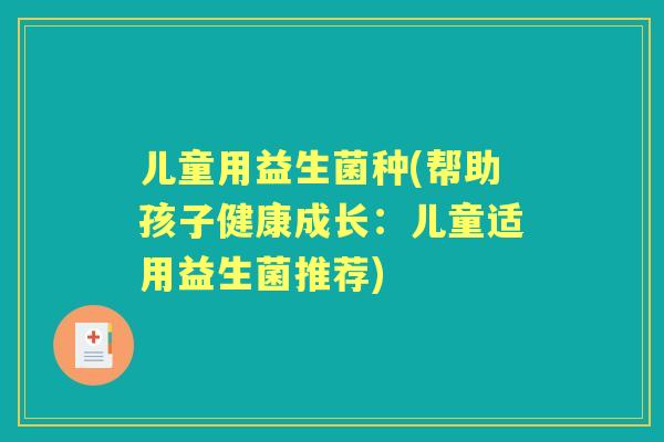 儿童用益生菌种(帮助孩子健康成长:儿童适用益生菌推荐) 儿童用益生菌种(帮助孩子健康成长:儿童适用益生菌推荐)