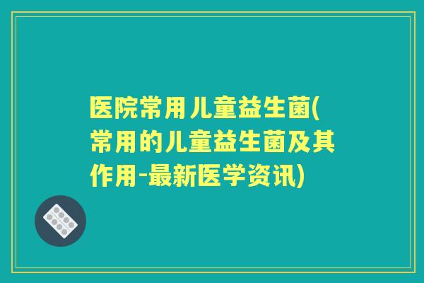 医院常用儿童益生菌(常用的儿童益生菌及其作用-新医学资讯) 医院常用儿童益生菌(常用的儿童益生菌及其作用-新医学资讯)