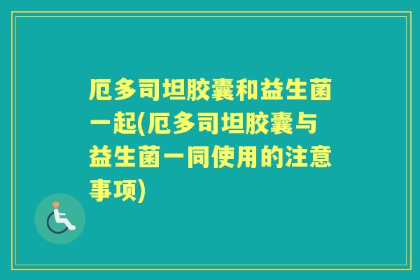 厄多司坦胶囊和益生菌一起(厄多司坦胶囊与益生菌一同使用的注意事项) 厄多司坦胶囊和益生菌一起(厄多司坦胶囊与益生菌一同使用的注意事项)