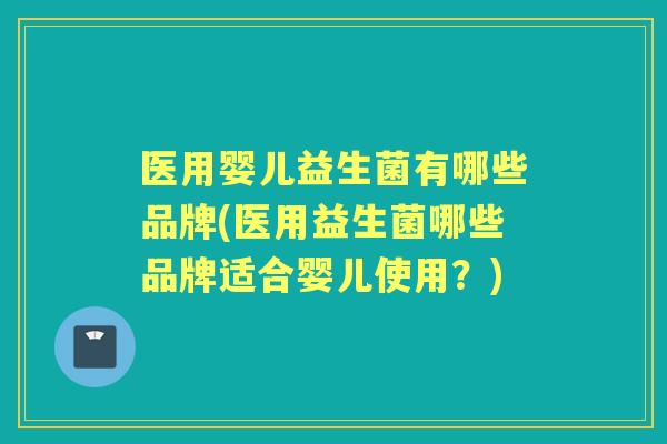 医用婴儿益生菌有哪些品牌(医用益生菌哪些品牌适合婴儿使用？)